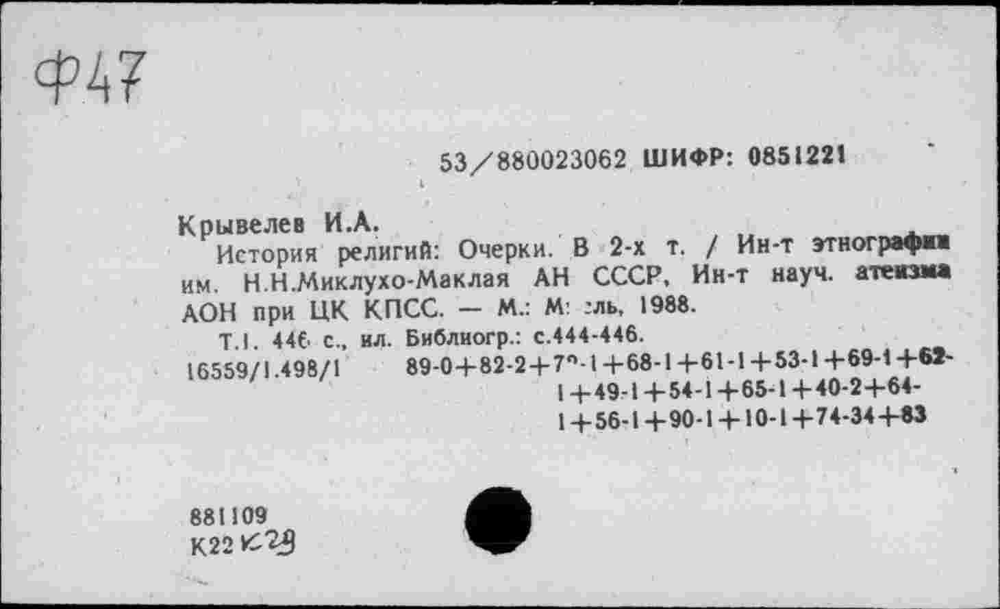 ﻿
53/880023062 ШИФР: 0851221
Крывелев И.А.	_
История религий: Очерки. В 2-х т. / Ин-т этнографии им. Н.Н.Миклухо-Маклая АН СССР, Ин-т науч, атеизма АОН при ЦК
Т.1. 446 с„
16559/1.498/1
КПСС. — М.: М :ль, 1988.
ил. Библиогр.: с.444-446.
89-0-+82-2+7°-1 +68-1 +61 -1 +53-1 +69-4 +61-I + 49-1 + 54-1 + 65-1 + 40-2 +64-1+56-1+90-1 + 10-1+74-34+63
881109 кггк^